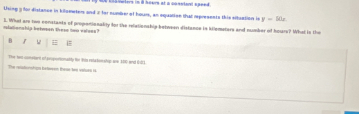 y 0 c ometers in i hours at a constant speed . 
Using y for distance in kilometers and z for number of hours, an equation that represents this situation is y=50x. 
1. What are two constants of proportionality for the relationship between distance in kilometers and number of hours? What is the 
relationship between these two values? 
B I u = 
The two constant of proportionality for this retationship are 100 and 0.01
The relatonships between these two values is