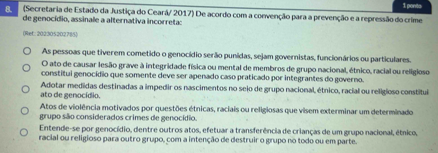 ponto
8. (Secretaria de Estado da Justiça do Ceará/ 2017) De acordo com a convenção para a prevenção e a repressão do crime
de genocídio, assinale a alternativa incorreta:
(Ref.: 202305202785)
As pessoas que tiverem cometido o genocídio serão punidas, sejam governistas, funcionários ou particulares.
O ato de causar lesão grave à integridade física ou mental de membros de grupo nacional, étnico, racial ou religioso
constitui genocídio que somente deve ser apenado caso praticado por integrantes do governo.
Adotar medidas destinadas a impedir os nascimentos no seio de grupo nacional, étnico, racial ou religioso constitui
ato de genocídio.
Atos de violência motivados por questões étnicas, raciais ou religiosas que visem exterminar um determinado
grupo são considerados crimes de genocídio.
Entende-se por genocídio, dentre outros atos, efetuar a transferência de crianças de um grupo nacional, étnico,
racial ou religioso para outro grupo, com a intenção de destruir o grupo no todo ou em parte.