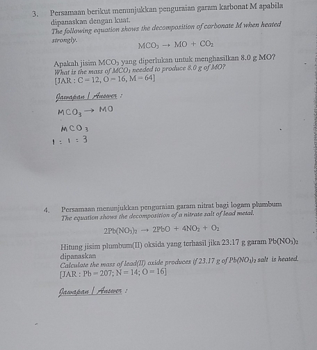 Persamaan berikut menunjukkan penguraian garam karbonat M apabila 
dipanaskan dengan kuat. 
The following equation shows the decomposition of carbonate M when heated 
strongly. MCO_3to MO+CO_2
Apakah jisim MCO_3 yang diperlukan untuk menghasilkan 8.0 g MO? 
What is the mass of MCO_3 needed to produce 8.0 g of MO? 
[JAR : C=12, O=16, M=64]
Jawapan |Auswer :
MCO_3to MO
MCO_3
1:1:3
4. Persamaan menunjukkan penguraian garam nitrat bagi logam plumbum 
The equation shows the decomposition of a nitrate salt of lead metal.
2Pb(NO_3)_2to 2PbO+4NO_2+O_2
Hitung jisim plumbum(II) oksida yang terhasil jika 23:17 g garam Pb(NO_3)_2
dipanaskan 
Calculate the mass of lead(II) oxide produces if 23.17 g of Pb(NO_3) salt is heated. 
[JAR : Pb=207; N=14; O=16]
Jawapan | Answer :