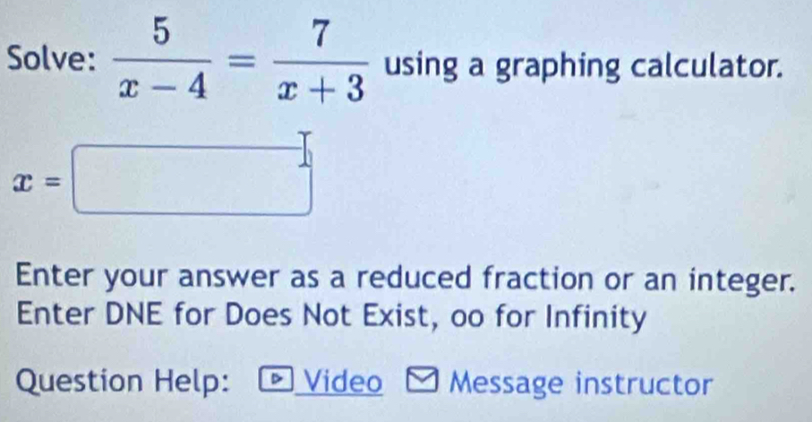 Solve:  5/x-4 = 7/x+3  using a graphing calculator.
x=□
Enter your answer as a reduced fraction or an integer. 
Enter DNE for Does Not Exist, oo for Infinity 
Question Help: Video Message instructor