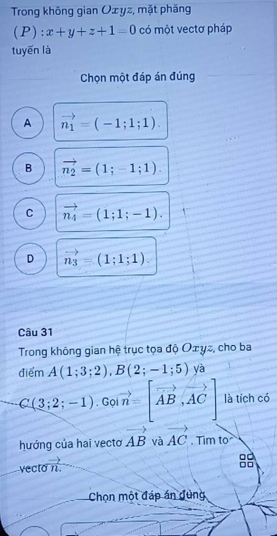 Trong không gian Oxyz, mặt phăng
(P): x+y+z+1=0 có một vectơ pháp
tuyến là
Chọn một đáp án đúng
A vector n_1=(-1;1;1).
B vector n_2=(1;-1;1).
C vector n_4=(1;1;-1).
D vector n_3=(1;1;1). 
Câu 31
Trong không gian hệ trục tọa độ Οェγz, cho ba
điểm A(1;3;2), B(2;-1;5) yà
C(3;2;-1). Gọ vector n=[vector AB,vector AC] là tích có
hướng của hai vectơ vector AB và vector AC. Tìm to
vecto n.
Chọn một đáp án đùng