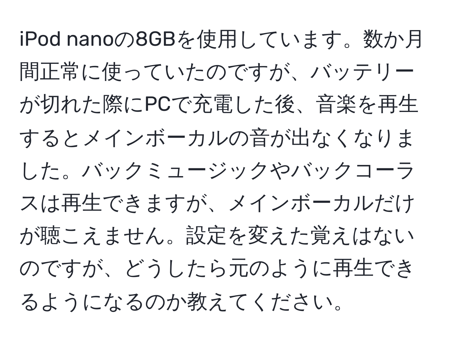 iPod nanoの8GBを使用しています。数か月間正常に使っていたのですが、バッテリーが切れた際にPCで充電した後、音楽を再生するとメインボーカルの音が出なくなりました。バックミュージックやバックコーラスは再生できますが、メインボーカルだけが聴こえません。設定を変えた覚えはないのですが、どうしたら元のように再生できるようになるのか教えてください。