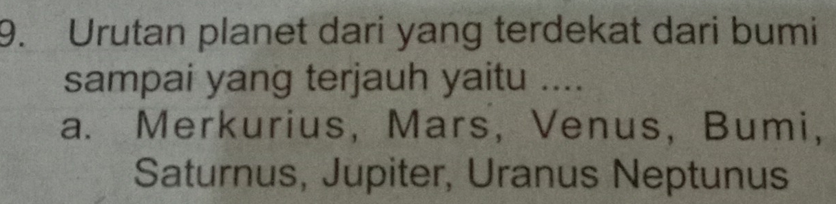 Urutan planet dari yang terdekat dari bumi
sampai yang terjauh yaitu ....
a. Merkurius, Mars, Venus, Bumi,
Saturnus, Jupiter, Uranus Neptunus