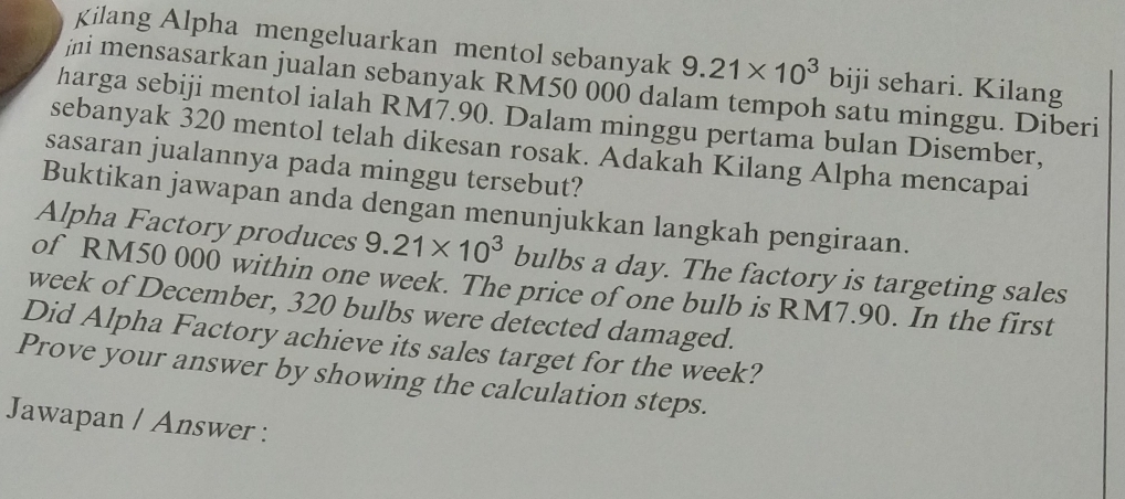 Kilang Alpha mengeluarkan mentol sebanyak 9.21* 10^3 biji sehari. Kilang 
jni mensasarkan jualan sebanyak RM50 000 dalam tempoh satu minggu. Diberi 
harga sebiji mentol ialah RM7.90. Dalam minggu pertama bulan Disember, 
sebanyak 320 mentol telah dikesan rosak. Adakah Kilang Alpha mencapai 
sasaran jualannya pada minggu tersebut? 
Buktikan jawapan anda dengan menunjukkan langkah pengiraan. 
Alpha Factory produces 9.21* 10^3 bulbs a day. The factory is targeting sales 
of RM50 000 within one week. The price of one bulb is RM7.90. In the first 
week of December, 320 bulbs were detected damaged. 
Did Alpha Factory achieve its sales target for the week? 
Prove your answer by showing the calculation steps. 
Jawapan / Answer :