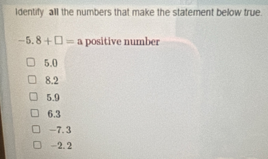 Identify all the numbers that make the statement below true.
-5.8+□ =a positive number
5.0
8.2
5.9
6.3
-7.3
-2.2