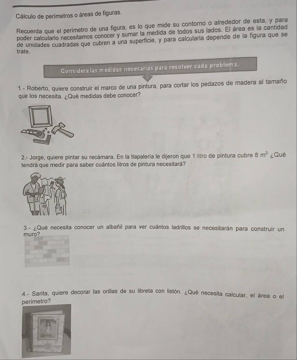 Cálculo de perímetros o áreas de figuras. 
Recuerda que el perímetro de una figura, es lo que mide su contorno o alrededor de esta, y para 
poder calcularlo necesitamos conocer y sumar la medida de todos sus lados. El área es la cantidad 
de unidades cuadradas que cubren a una superficie, y para calcularla depende de la figura que se 
trate. 
Considera las medidas necesarias para resolver cada problema. 
1.- Roberto, quiere construir el marco de una pintura, para cortar los pedazos de madera al tamaño 
que los necesita. ¿Qué medidas debe conocer? 
2.- Jorge, quiere pintar su recámara. En la tlapalería le dijeron que 1 litro de pintura cubre 8m^2 ¿Qué 
tendrá que medir para saber cuántos litros de pintura necesitará? 
3.- ¿Qué necesita conocer un albañil para ver cuántos ladrillos se necesitarán para construir un 
muro? 
4.- Sarita, quiere decorar las orillas de su libreta con listón. ¿Qué necesita calcular, el área o el 
perímetro?