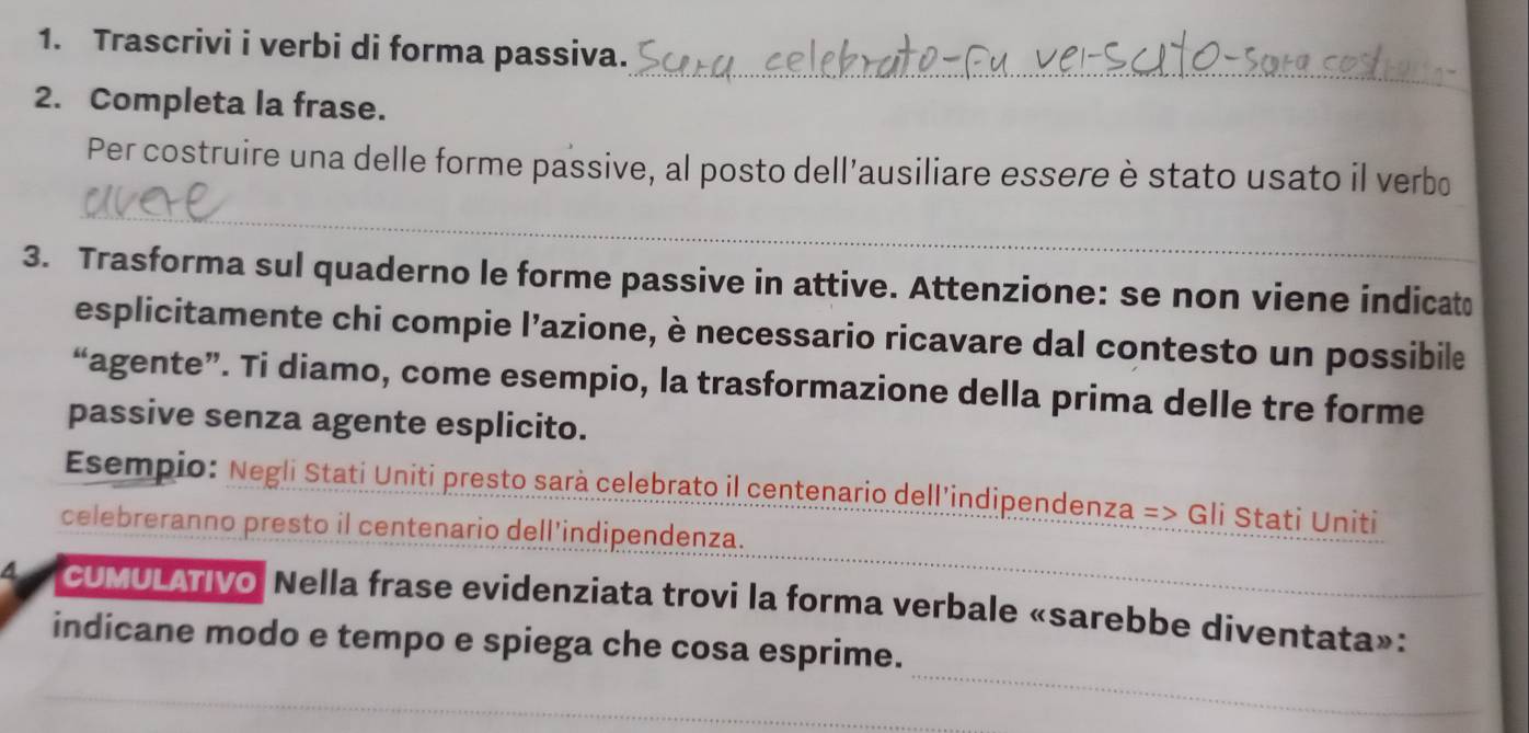 Trascrivi i verbi di forma passiva. 
_ 
2. Completa la frase. 
Per costruire una delle forme passive, al posto dell'ausiliare essere è stato usato il verbo 
_ 
3. Trasforma sul quaderno le forme passive in attive. Attenzione: se non viene indicat 
esplicitamente chi compie l'azione, è necessario ricavare dal contesto un possibile 
“agente”. Ti diamo, come esempio, la trasformazione della prima delle tre forme 
passive senza agente esplicito. 
Esempio: Negli Stati Uniti presto sarà celebrato il centenario dell'indipendenza => Gli Stati Uniti 
celebreranno presto il centenario dell'indipendenza. 
CUMULATIvo Nella frase evidenziata trovi la forma verbale «sarebbe diventata»: 
_ 
indicane modo e tempo e spiega che cosa esprime.