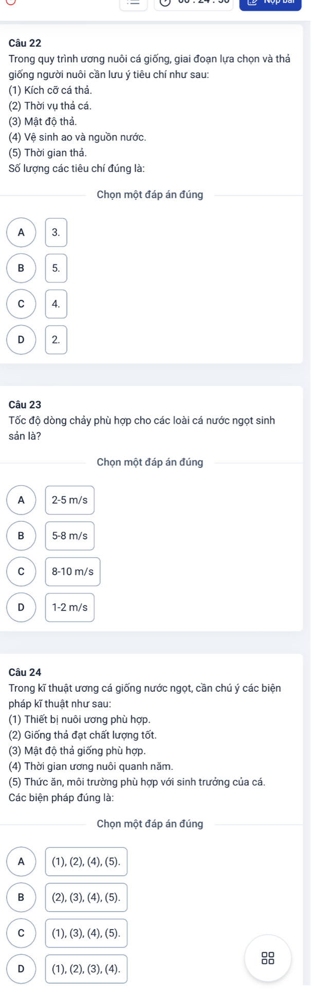 Trong quy trình ương nuôi cá giống, giai đoạn lựa chọn và thả
giống người nuôi cần lưu ý tiêu chí như sau:
(1) Kích cỡ cá thả.
(2) Thời vụ thả cá.
(3) Mật độ thả.
(4) Vệ sinh ao và nguồn nước.
(5) Thời gian thả.
Số lượng các tiêu chí đúng là:
Chọn một đáp án đúng
A 3.
5.
C 4.
D 2.
Câu 23
Tốc độ dòng chảy phù hợp cho các loài cá nước ngọt sinh
sản là?
Chọn một đáp án đúng
A 2-5 m/s
B 5-8 m/s
C 8-10 m/s
D 1-2 m/s
Câu 24
Trong kĩ thuật ương cá giống nước ngọt, cần chú ý các biện
pháp kĩ thuật như sau:
(1) Thiết bị nuôi ương phù hợp.
(2) Giống thả đạt chất lượng tốt.
(3) Mật độ thả giống phù hợp.
(4) Thời gian ương nuôi quanh năm.
(5) Thức ăn, môi trường phù hợp với sinh trưởng của cá.
Các biện pháp đúng là:
Chọn một đáp án đúng
A (1), (2),(4),(5).
B (2), (3), (4), (5).
C (1), (3),(4), (5). 
88
D (1), (2),(3), (4).