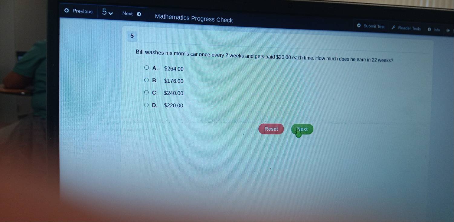 Previous Next 0 Mathematics Progress Check
Submit Test Reader Tools
5
Bill washes his mom's car once every 2 weeks and gets paid $20.00 each time. How much does he earn in 22 weeks?
A. $264.00
B. $176.00
C. $240.00
D. $220.00
Reset Next