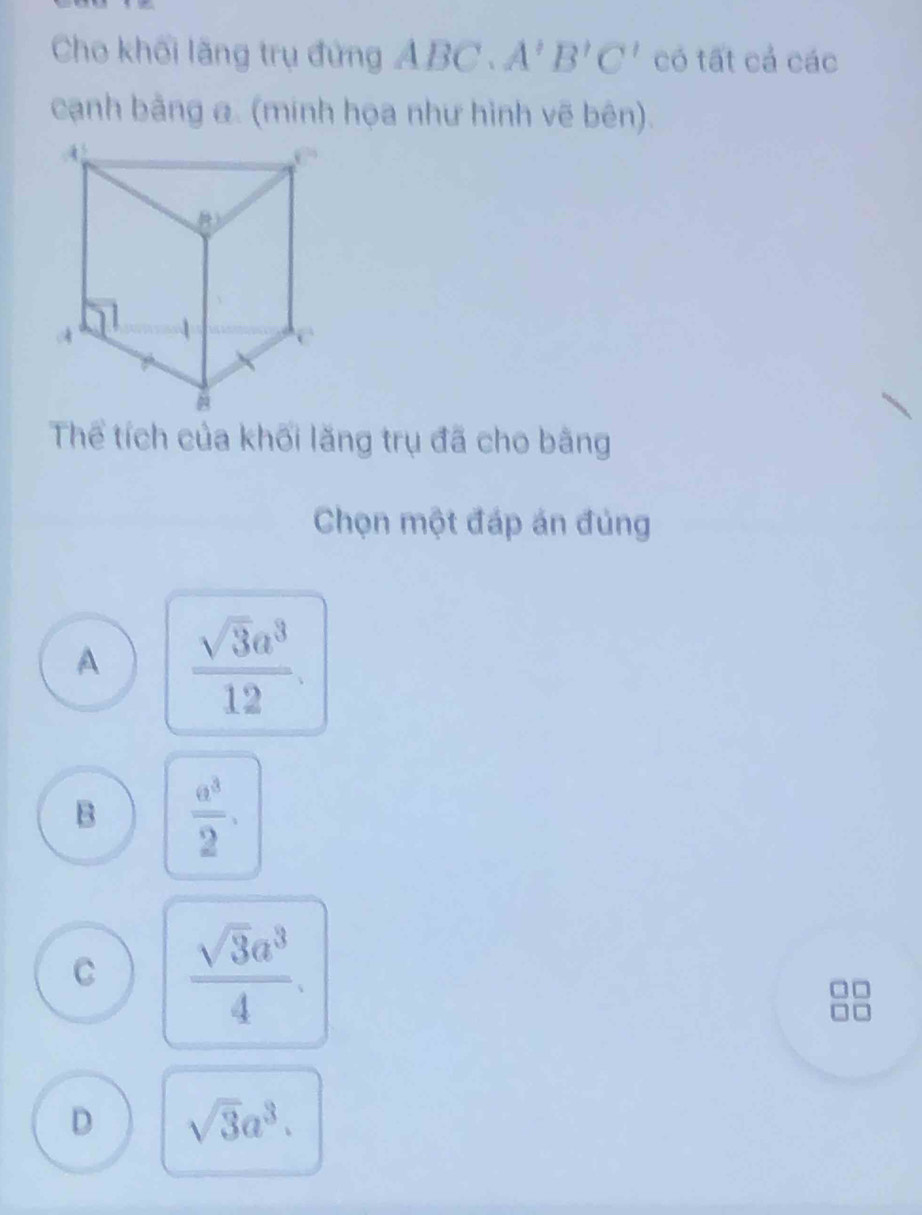 Cho khối lãng trụ đứng A ABC.A'B'C' có tất cả các
cạnh bằng a. (mính họa như hình vẽ bên).
Thể tích của khối lăng trụ đã cho bằng
Chọn một đáp án đủng
A  sqrt(3)a^3/12 .
B  a^3/2 ,
C  sqrt(3)a^3/4 .
D sqrt(3)a^3.