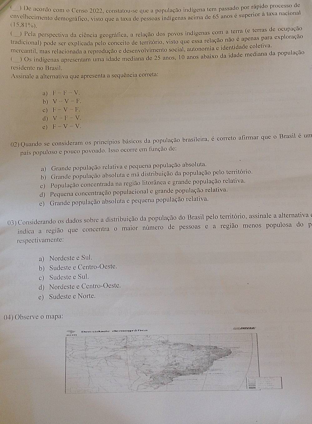 ) De acordo com o Censo 2022, constatou-se que a população indígena tem passado por rápido processo de
envelhecimento demográfico, visto que a taxa de pessoas indígenas acima de 65 anos é superior à taxa nacional
(15.81%).
 ) Pela perspectiva da ciência geográfica, a relação dos povos indígenas com a terra (e terras de ocupação
tradicional) pode ser explicada pelo conceito de território, visto que essa relação não é apenas para exploração
mercantil, mas relacionada a reprodução e desenvolvimento social, autonomia e identidade coletiva.
_ ) Os indígenas apresentam uma idade mediana de 25 anos, 10 anos abaixo da idade mediana da população
residente no Brasil.
Assinale a alternativa que apresenta a sequência correta:
a) F-F-V.
b ) V-V-F.
c) F-V-F.
d) V-F-V.
e) F-V-V.
02) Quando se consideram os princípios básicos da população brasileira, é correto afirmar que o Brasil é um
país populoso e pouco povoado. Isso ocorre em função de:
a) Grande população relativa e pequena população absoluta.
b) Grande população absoluta e má distribuição da população pelo território.
c) População concentrada na região litorânea e grande população relativa.
d) Pequena concentração populacional e grande população relativa.
e) Grande população absoluta e pequena população relativa.
03) Considerando os dados sobre a distribuição da população do Brasil pelo território, assinale a alternativa e
indica a região que concentra o maior número de pessoas e a região menos populosa do p
respectivamente:
a) Nordeste e Sul.
b) Sudeste e Centro-Oeste.
c) Sudeste e Sul.
d) Nordeste e Centro-Oeste.
e) Sudeste e Norte.
04) Observe o mapa: