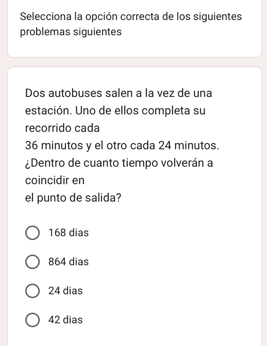 Selecciona la opción correcta de los siguientes
problemas siguientes
Dos autobuses salen a la vez de una
estación. Uno de ellos completa su
recorrido cada
36 minutos y el otro cada 24 minutos.
¿Dentro de cuanto tiempo volverán a
coincidir en
el punto de salida?
168 dias
864 dias
24 dias
42 dias