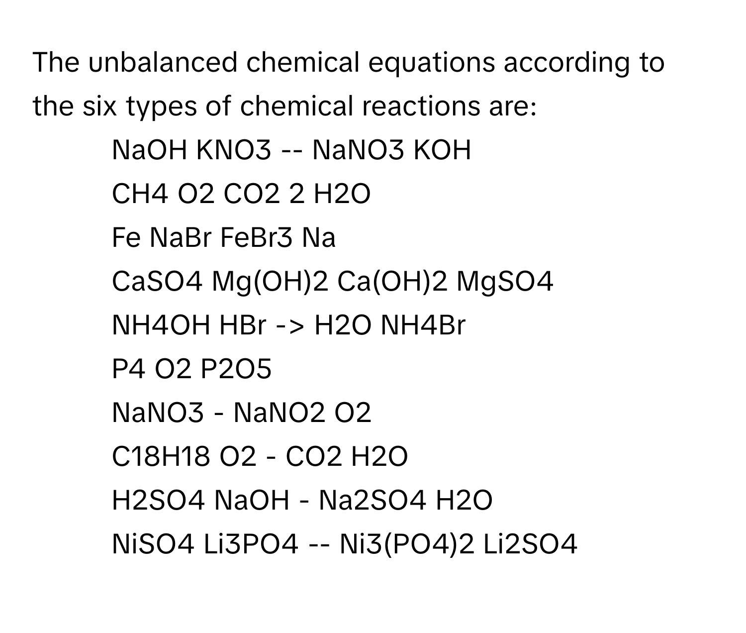 The unbalanced chemical equations according to the six types of chemical reactions are:
1. NaOH KNO3 -- NaNO3 KOH
2. CH4 O2 CO2 2 H2O
3. Fe NaBr FeBr3 Na
4. CaSO4 Mg(OH)2 Ca(OH)2 MgSO4
5. NH4OH HBr -> H2O NH4Br
6. P4 O2 P2O5
7. NaNO3 - NaNO2 O2
8. C18H18 O2 - CO2 H2O
9. H2SO4 NaOH - Na2SO4 H2O
10. NiSO4 Li3PO4 -- Ni3(PO4)2 Li2SO4