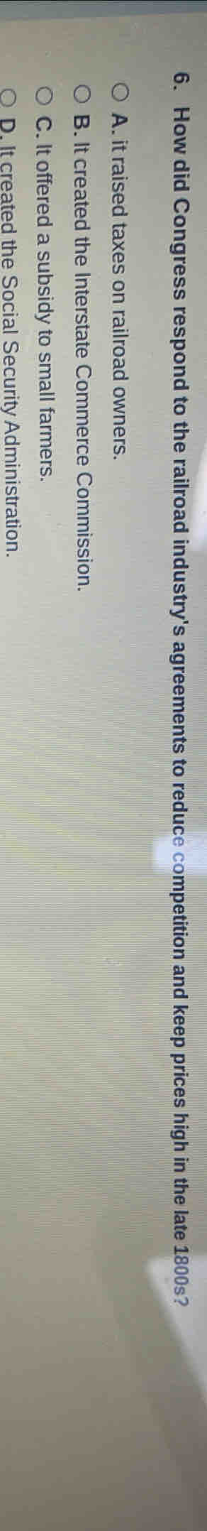 How did Congress respond to the railroad industry's agreements to reduce competition and keep prices high in the late 1800s?
A. it raised taxes on railroad owners.
B. It created the Interstate Commerce Commission.
C. It offered a subsidy to small farmers.
D. It created the Social Security Administration.