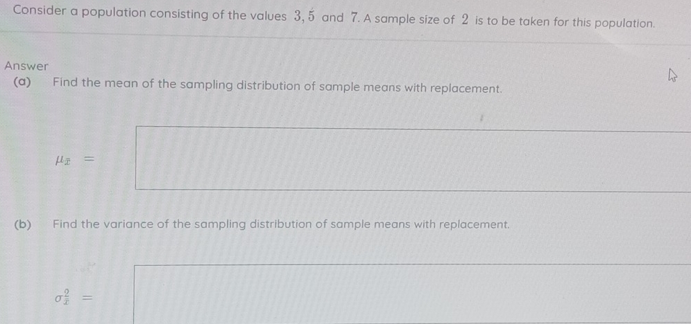 Consider a population consisting of the values 3, 5 and 7. A sample size of 2 is to be taken for this population. 
Answer 
(a) Find the mean of the sampling distribution of sample means with replacement.
mu _overline x=
(b) Find the variance of the sampling distribution of sample means with replacement.
sigma  2/x =