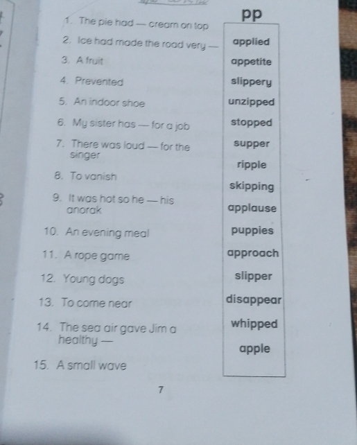 pp 
1. The pie had -- cream on top 
2. Ice had made the road very_ 
applied 
3. A fruit appetite 
4. Prevented slippery 
5. An indoor shoe unzipped 
6. My sister has - for a job stopped 
7. There was loud - for the supper 
singer 
ripple 
8. To vanish skipping 
9. It was hot so he — his applause 
anorak 
10. An evening meal puppies 
11. A rope game approach 
12. Young dogs slipper 
13. To come near disappear 
14. The sea air gave Jim a whipped 
healthy —_ 
apple 
15. A small wave 
7