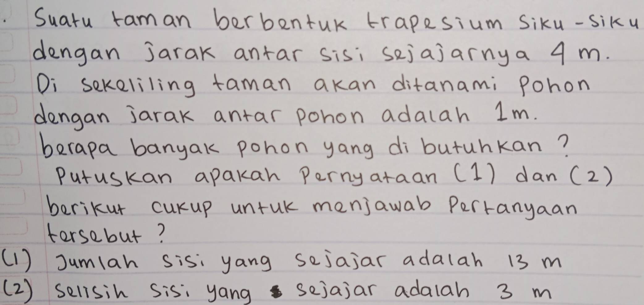 Suatu raman berbentuk trapesium Siku-siku 
dengan jarak antar sis; sejajarnya 4 m. 
Di sekeliling taman akan ditanami Pohon 
dengan jarak antar pohon adalah 1m. 
berapa banyak pohon yang di butuhkan? 
Putuskan apakah Perny araan (1) dan (2) 
berikur curup untuk menjawab Pertanyaan 
torsebut? 
(1 ) Jumlah sis: yang sejajar adalah 13 m
(2) selisih sis: yang sejajar adalah 3 m