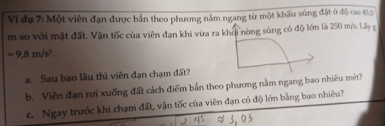 Vi dụ 7: Một viên đạn được bắn theo phương nằm ngang từ một khẩu súng đặt ở độ cao 45,0
m so với mặt đất. Vận tốc của viên đạn khi vừa ra khởi nòng súng có độ lớn là 250 m/s. Lấy g
=9,8m/s^2. 
a. Sau bao lâu thì viên đạn chạm đất? 
b. Viên đạn rơi xuống đất cách điểm bắn theo phương nằm ngang bao nhiêu mét? 
c. Ngay trước khi chạm đất, vận tốc của viên đạn có độ lớn bằng bao nhiêu?