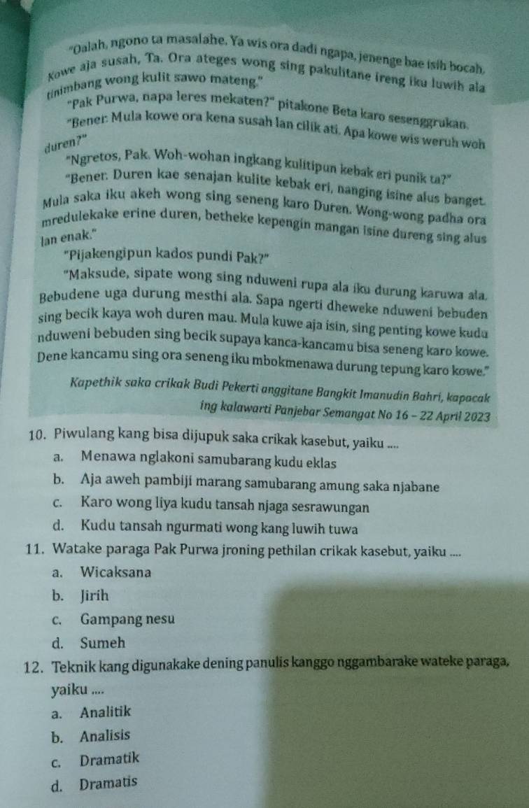 "Oalah, ngono ta masalahe. Ya wis ora dadi ngapa, jenenge bae isih bocah,
Kowe aja susah, Ta. Ora ateges wong sing pakulitane ireng iku luwih ala
tinimbang wong kulit sawo mateng."
'Pak Purwa, napa leres mekaten ?'' pitakone Beta karo sesenggrukan.
"Bener: Mula kowe ora kena susah lan cilik ati. Apa kowe wis weruh woh
duren?"
"Ngretos, Pak. Woh-wohan ingkang kulitipun kebak eri punik ta?"
"Bener. Duren kae senajan kulite kebak eri, nanging isine alus banget.
Mula saka iku akeh wong sing seneng karo Duren. Wong-wong padha ora
mredulekake erine duren, betheke kepengin mangan isine dureng sing alus
lan enak."
"Pijakengipun kados pundi Pak?"
"Maksude, sipate wong sing nduweni rupa ala íku durung karuwa ala.
Bebudene uga durung mesthi ala. Sapa ngerti dheweke nduweni bebuden
sing becik kaya woh duren mau. Mula kuwe aja isin, sing penting kowe kuda
nduweni bebuden sing becik supaya kanca-kancamu bisa seneng karo kowe.
Dene kancamu sing ora seneng iku mbokmenawa durung tepung karo kowe."
Kapethik saka crikak Budi Pekerti anggitane Bangkit Imanudin Bahrí, kapacak
ing kalawarti Panjebar Semangat No 16 - 22 April 2023
10. Piwulang kang bisa dijupuk saka crikak kasebut, yaiku ....
a. Menawa nglakoni samubarang kudu eklas
b. Aja aweh pambiji marang samubarang amung saka njabane
c. Karo wong liya kudu tansah njaga sesrawungan
d. Kudu tansah ngurmati wong kang luwih tuwa
11. Watake paraga Pak Purwa jroning pethilan crikak kasebut, yaiku ....
a. Wicaksana
b. Jirih
c. Gampang nesu
d. Sumeh
12. Teknik kang digunakake dening panulis kanggo nggambarake wateke paraga,
yaiku ....
a. Analitik
b. Analisis
c. Dramatik
d. Dramatis