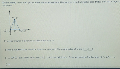 Mario is wrtling a coordinate proof to show that the perpendicular bisector of an isosceles trianol's base divides it into two trangles a
equal area.
Enter your answers in the bres t0 complete Mano's proof
Since a perpendicular bisector bisects a segment, the coordinates of Dare (□ ,□ ).
In△ BCD , the length of the base is □ and the height is y. So an expression for the area of △ BCD is
 1/3 xy