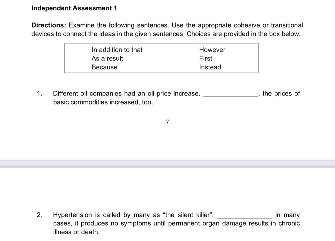 Independent Assessment 1 
Directions: Examine the following sentences. Use the appropriate cohesive or transitional 
devices to connect the ideas in the given sentences. Choices are provided in the box below. 
1. Different oil companies had an oil-price increase. _, the prices of 
basic commodities increased, too. 
7 
2. Hypertension is called by many as “the silent killer”. _in many 
cases, it produces no symptoms until permanent organ damage results in chronic 
illness or death.