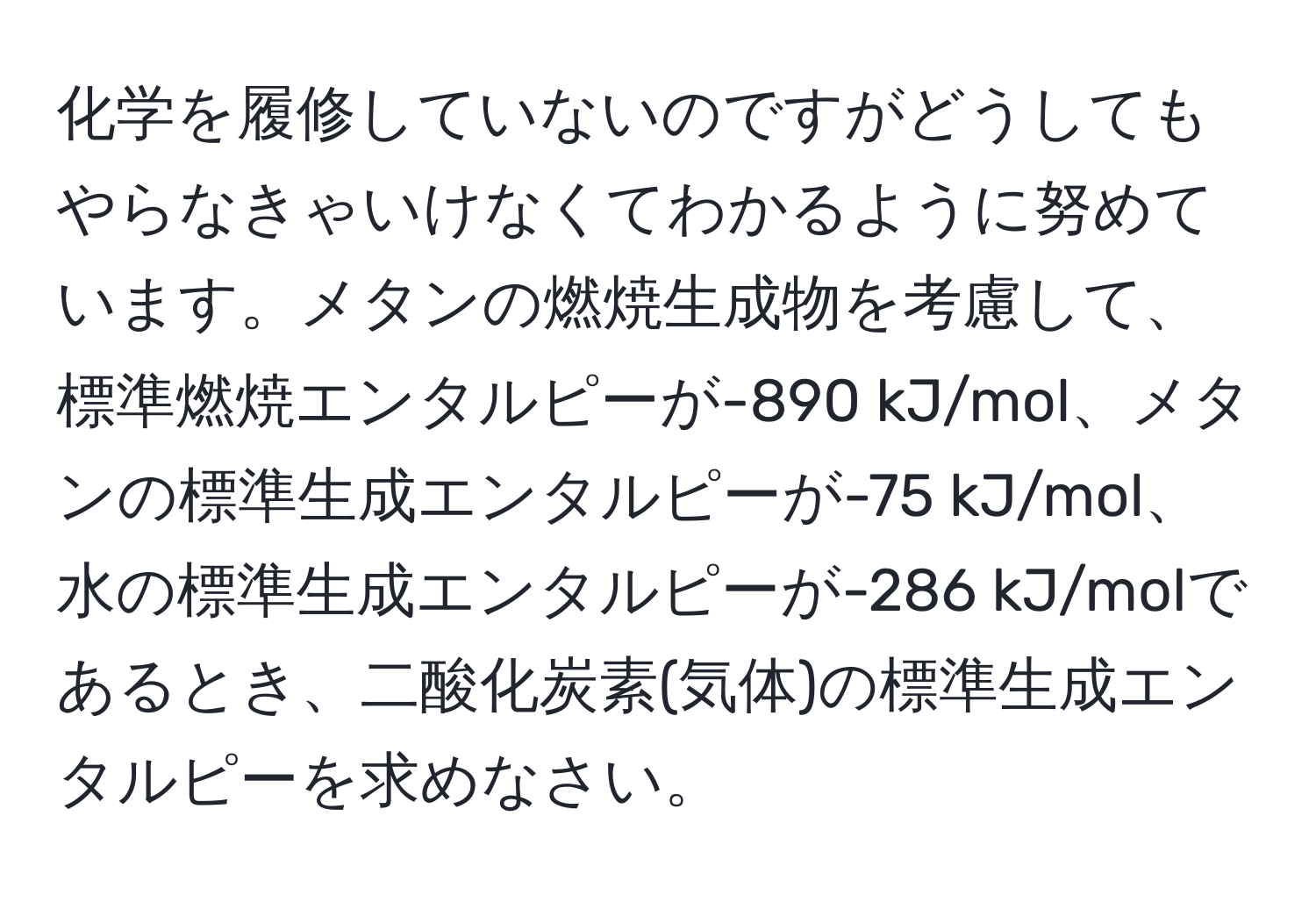 化学を履修していないのですがどうしてもやらなきゃいけなくてわかるように努めています。メタンの燃焼生成物を考慮して、標準燃焼エンタルピーが-890 kJ/mol、メタンの標準生成エンタルピーが-75 kJ/mol、水の標準生成エンタルピーが-286 kJ/molであるとき、二酸化炭素(気体)の標準生成エンタルピーを求めなさい。