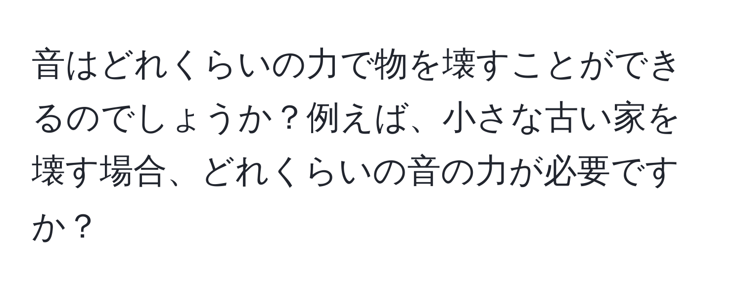 音はどれくらいの力で物を壊すことができるのでしょうか？例えば、小さな古い家を壊す場合、どれくらいの音の力が必要ですか？