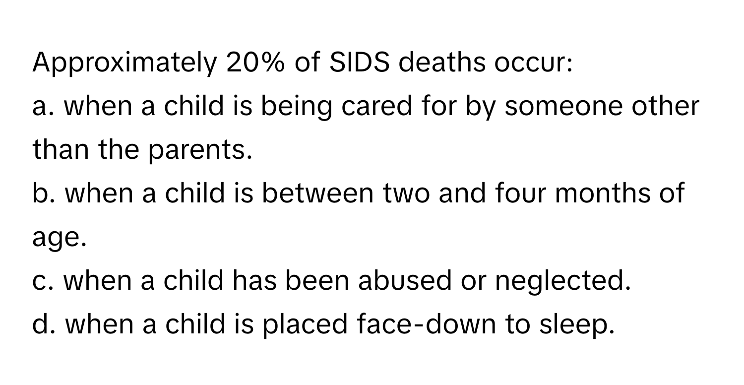 Approximately 20% of SIDS deaths occur:
a. when a child is being cared for by someone other than the parents.
b. when a child is between two and four months of age.
c. when a child has been abused or neglected.
d. when a child is placed face-down to sleep.