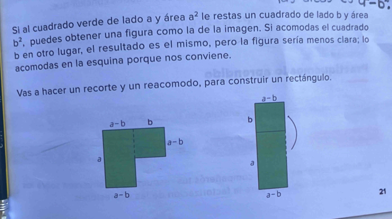 Si al cuadrado verde de lado a y área a^2 le restas un cuadrado de lado b y área
b^2 , puedes obtener una figura como la de la imagen. Si acomodas el cuadrado
b en otro lugar, el resultado es el mismo, pero la figura sería menos clara; lo
acomodas en la esquina porque nos conviene.
Vas a hacer un recorte y un reacomodo, para construir un rectángulo.
a-b
b
a
a-b
21