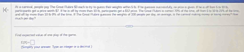 At a carnival, people pay The Great Flubini $3 each to try to guess their weights within 5 1b. If he guesses successfully, no prize is given. If he is off from 5 to 10 b, 
participants get a prize worth $7. If he is off by more than 10 (b, participants get a $12 prize. The Great Flubini is correct 70% of the time, off from 5 to 10 (o 21% of the time, 
and off by more than 10 lb 9% of the time. If The Great Flubini guesses the weights of 330 people per day, on average, is the carival making money or losing money? How 
much per day? 
Find expected value of one play of the game.
E(x)=□
(Simplify your answer. Type an integer or a decimal)