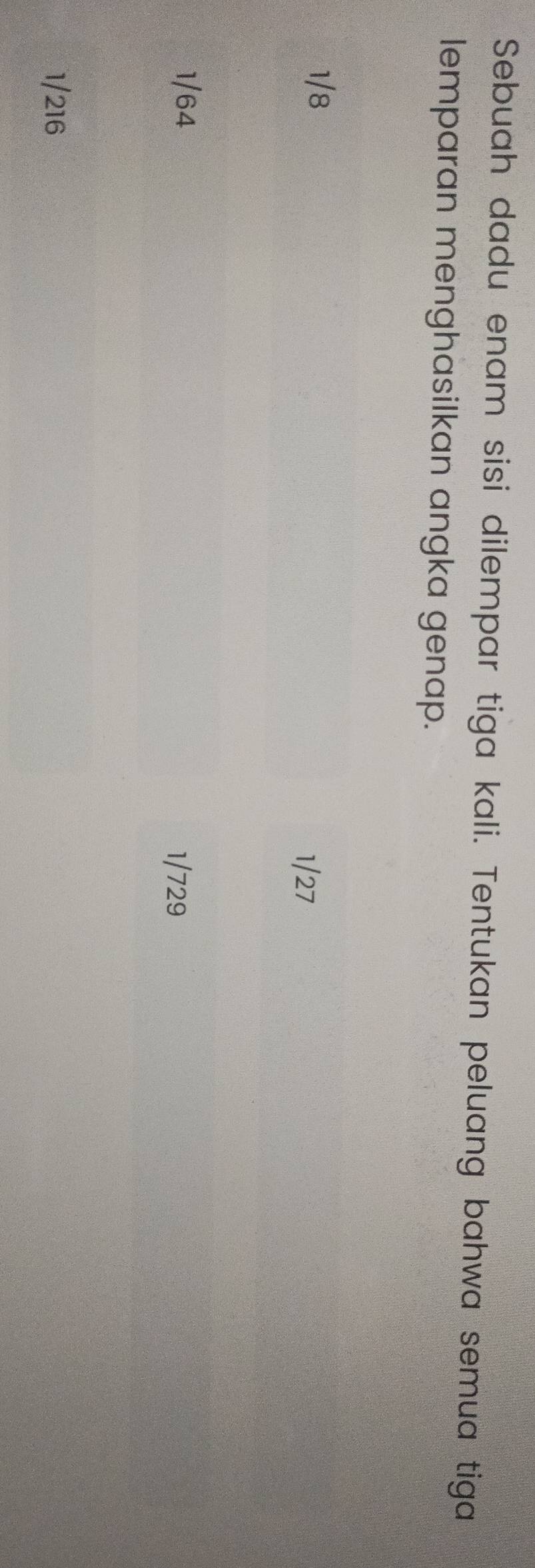 Sebuah dadu enam sisi dilempar tiga kali. Tentukan peluang bahwa semua tiga
lemparan menghasilkan angka genap.
1/8 1/27
1/64
1/729
1/216