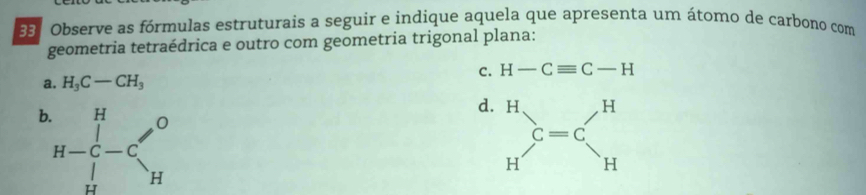 Observe as fórmulas estruturais a seguir e indique aquela que apresenta um átomo de carbono com
geometria tetraédrica e outro com geometria trigonal plana:
a. H_3C-CH_3
c. H-Cequiv C-H
b H-beginarrayr H H H Hendarray -C'_H'^O
d. beginarrayr H Hendarray  C=C_H