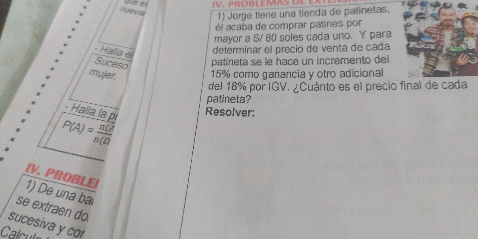 ue ex IV. PROBLEMAS de ea 
nueval 
1) Jorge tiene una tienda de patinetas, 
él acaba de comprar patines por 
mayor a S/ 80 soles cada uno. Y para 
- Halla el 
determinar el precio de venta de cada 
Suces 
patineta se le hace un incremento del 
mujer.
15% como ganancia y otro adicional 
del 18% por IGV. ¿Cuánto es el precio final de cada 
patineta? 
- Halla la pi
P(A)= n(A/n(Omega  
Resolver: 
IV. PROBLE 
1) De una bai 
se extraen do. 
sucesiva y cor 
Calcu