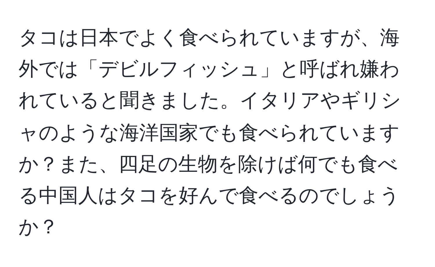 タコは日本でよく食べられていますが、海外では「デビルフィッシュ」と呼ばれ嫌われていると聞きました。イタリアやギリシャのような海洋国家でも食べられていますか？また、四足の生物を除けば何でも食べる中国人はタコを好んで食べるのでしょうか？