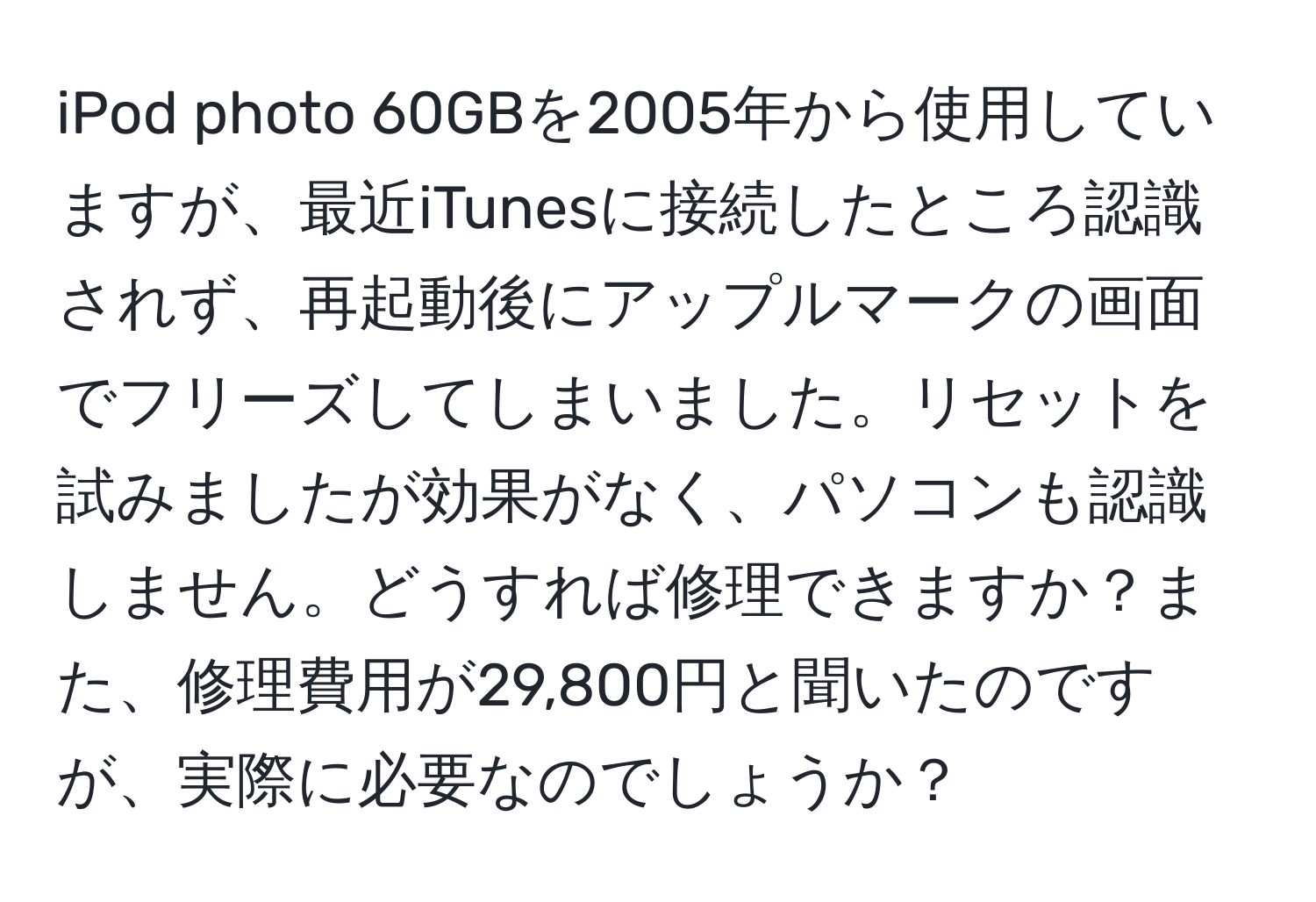 iPod photo 60GBを2005年から使用していますが、最近iTunesに接続したところ認識されず、再起動後にアップルマークの画面でフリーズしてしまいました。リセットを試みましたが効果がなく、パソコンも認識しません。どうすれば修理できますか？また、修理費用が29,800円と聞いたのですが、実際に必要なのでしょうか？