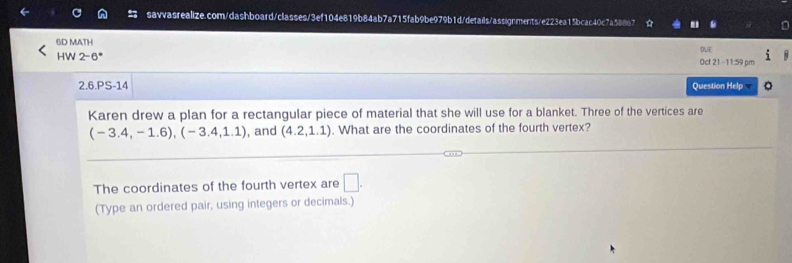 6D MATH 
OVE 
HW 2-6* Oct 21-11:59 pm 
2.6.PS-14 Question Help 。 
Karen drew a plan for a rectangular piece of material that she will use for a blanket. Three of the vertices are
(-3.4,-1.6), (-3.4,1.1) , and (4.2,1.1). What are the coordinates of the fourth vertex? 
The coordinates of the fourth vertex are □ . 
(Type an ordered pair, using integers or decimals.)