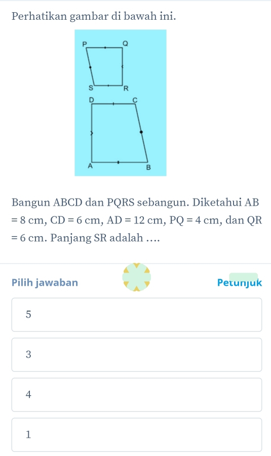 Perhatikan gambar di bawah ini.
Bangun ABCD dan PQRS sebangun. Diketahui AB
=8cm, CD=6cm, AD=12cm, PQ=4cm , dan QR
=6cm. Panjang SR adalah ….
Pilih jawaban Petunjuk
5
3
4
1