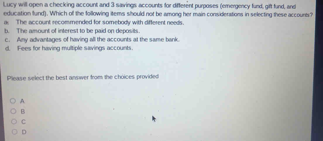 Lucy will open a checking account and 3 savings accounts for different purposes (emergency fund, gift fund, and
education fund). Which of the following items should not be among her main considerations in selecting these accounts?
a The account recommended for somebody with different needs.
b. The amount of interest to be paid on deposits.
c. Any advantages of having all the accounts at the same bank.
d. Fees for having multiple savings accounts.
Please select the best answer from the choices provided
A
B
C
D