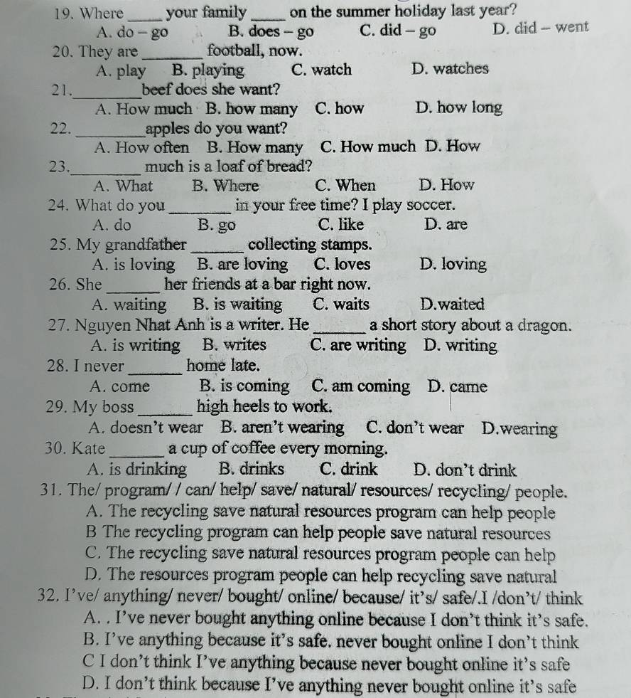 Where_ your family_ on the summer holiday last year?
A. do - go B. does - go C. did - go D. did - went
20. They are _football, now.
A. play B. playing C. watch D. watches
_
21. beef does she want?
A. How much B. how many C. how D. how long
22. _apples do you want?
A. How often B. How many C. How much D. How
_
23. much is a loaf of bread?
A. What B. Where C. When D. How
24. What do you_ in your free time? I play soccer.
A. do B. go C. like D. are
25. My grandfather _collecting stamps.
A. is loving B. are loving C. loves D. loving
26. She_ her friends at a bar right now.
A. waiting B. is waiting C. waits D.waited
27. Nguyen Nhat Anh is a writer. He_ a short story about a dragon.
A. is writing B. writes C. are writing D. writing
_
28. I never home late.
A. come B. is coming C. am coming D. came
29. My boss_ high heels to work.
A. doesn't wear B. aren’t wearing C. don't wear D.wearing
30. Kate_ a cup of coffee every morning.
A. is drinking B. drinks C. drink D. don’t drink
31. The/ program/ / can/ help/ save/ natural/ resources/ recycling/ people.
A. The recycling save natural resources program can help people
B The recycling program can help people save natural resources
C. The recycling save natural resources program people can help
D. The resources program people can help recycling save natural
32. I've/ anything/ never/ bought/ online/ because/ it's/ safe/.I /don't/ think
A. . I’ve never bought anything online because I don’t think it’s safe.
B. I’ve anything because it’s safe. never bought online I don’t think
C I don’t think I’ve anything because never bought online it’s safe
D. I don’t think because I’ve anything never bought online it’s safe