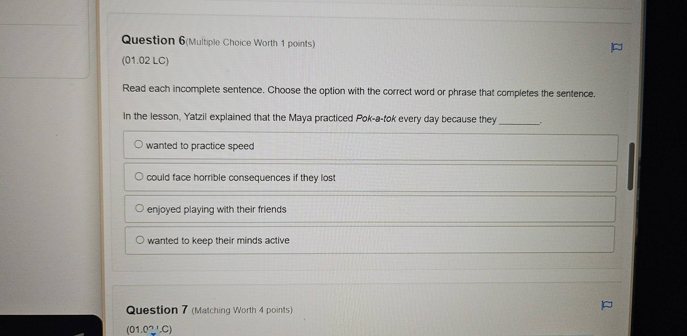 Question 6(Multiple Choice Worth 1 points)
(01.02 LC)
Read each incomplete sentence. Choose the option with the correct word or phrase that completes the sentence.
In the lesson, Yatzil explained that the Maya practiced Pok-a-tok every day because they_
wanted to practice speed
could face horrible consequences if they lost
enjoyed playing with their friends
wanted to keep their minds active
Question 7 (Matching Worth 4 points)
(01.0_ ,C)