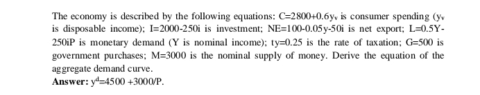 The economy is described by the following equations: C=2800+0.6y_v is consumer spending (y
is disposable income); I=2000-250i is investment; NE=100-0.05y-50i is net export; L=0.5Y-
250iP is monetary demand (Y is nominal income); ty=0.25 is the rate of taxation; G=500 is 
government purchases; M=3000 is the nominal supply of money. Derive the equation of the 
aggregate demand curve. 
Answer: y^d=4500+3000/P.