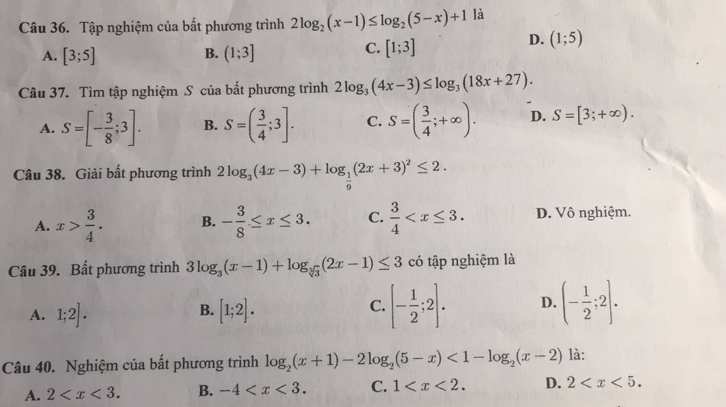 Tập nghiệm của bất phương trình 2log _2(x-1)≤ log _2(5-x)+1 là
D. (1;5)
A. [3;5] B. (1;3]
C. [1;3]
Câu 37. Tìm tập nghiệm S của bất phương trình 2log _3(4x-3)≤ log _3(18x+27).
A. S=[- 3/8 ;3]. B. S=( 3/4 ;3]. C. S=( 3/4 ;+∈fty ). D. S=[3;+∈fty ). 
Câu 38. Giải bất phương trình 2log _3(4x-3)+log _ 1/9 (2x+3)^2≤ 2.
A. x> 3/4 . - 3/8 ≤ x≤ 3. C.  3/4  . D. Vô nghiệm.
B.
Câu 39. Bất phương trình 3log _3(x-1)+log _sqrt[3](3)(2x-1)≤ 3 có tập nghiệm là
A. 1;2]. [1;2]. [- 1/2 ;2]. D. (- 1/2 ;2]. 
B.
C.
Câu 40. Nghiệm của bất phương trình log _2(x+1)-2log _2(5-x)<1-log _2(x-2) là:
A. 2 . B. -4 . C. 1 . D. 2 .