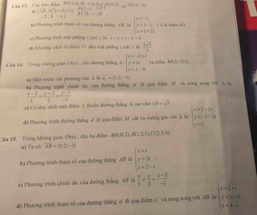 Cho bốn điễm A(0;1;1),B(-1;0;3),C(0;0;2) và D(1;1;-2)
AB(-1;-1,2)
a) [vector AB,vector AC]=(1;1;1) AC(0,1,-1)
(3,3,-1)
b) Phương trình tham số của đường thắng AB là: beginarrayl x=-t, y=1-t, z=1+2t,endarray. ( 4 là tham sổ).
c) Phương trinh mặt phẳng ( A8C ) là: x+y+z-2=0.
d) Khoáng cách từ điểm D đến mặt phẳng (ABC) là:  2sqrt(3)/3 .
Câu 14, Trong không gian Oxyz , cho đường thắng △ :beginarrayl x=-2+t y=2t z=1-3tendarray. và điễm M(2;-2;1).
a) Một vectơ chỉ phương của △ l/ vector u_4=(1;2;-3).
b) Phương trình chính tắc của đường thẳng A' đi qua điểm M và song song với Δ là
 (x-2)/1 = (y+2)/2 = (z-1)/-3 
e) Có duy nhất một điểm / thuộc đường thắng ∆ sao cho OI=sqrt(5).
đ) Phương trình đường thắng ư đi qua điểm Mỹ cắt và vuỡng góc với △ ld:beginarrayl x=2+2t y=-2-2t z=1endarray.
Câu 15. Trong không gian Oxz , cho ba điểm A(0;0;2),B(1;2;1),C(2;3;4).
a) Ta có: overline AB=(1;2;-1)
b) Phương trình tham số của đường thẳng AB là beginarrayl x=I y=2t; z=2-tendarray.
c) Phương trình chính tắc của đường thắng AB là  x/1 = y/2 = (z-2)/-1 
d) Phương trinh tham số của đường thẳng ư đi qua điểm C và song song với AB là beginarrayl x=2+t y=3+2t z=4-tendarray.