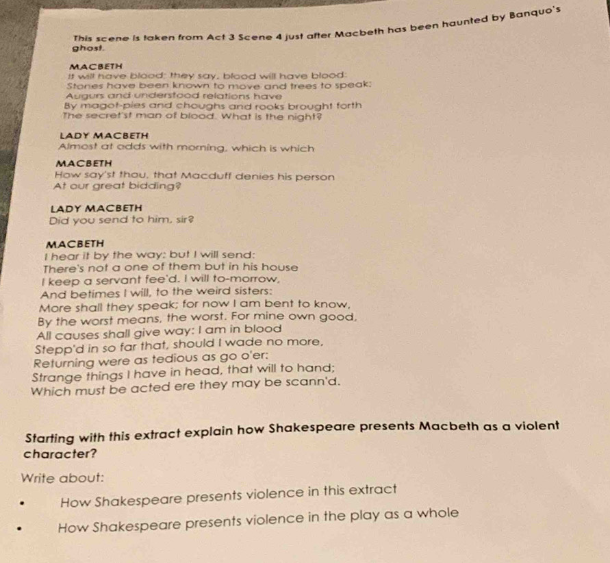 This scene is taken from Act 3 Scene 4 just after Macbeth has been haunted by Banquo's 
ghost. 
MACBETH 
It will have blood; they say, blood will have blood: 
Stones have been known to move and trees to speak: 
Augurs and understood relations have 
By magot-pies and choughs and rooks brought forth 
The secret'st man of blood. What is the night? 
LADY MACBETH 
Almost at odds with morning, which is which 
MACBETH 
How say'st thou, that Macduff denies his person 
At our great bidding? 
LADY MACBETH 
Did you send to him, sir? 
MACBETH 
I hear it by the way: but I will send: 
There's not a one of them but in his house 
I keep a servant fee'd. I will to-morrow, 
And betimes I will, to the weird sisters: 
More shall they speak; for now I am bent to know, 
By the worst means, the worst. For mine own good, 
All causes shall give way: I am in blood 
Stepp'd in so far that, should I wade no more, 
Returning were as tedious as go o'er: 
Strange things I have in head, that will to hand; 
Which must be acted ere they may be scann'd. 
Starting with this extract explain how Shakespeare presents Macbeth as a violent 
character? 
Write about: 
How Shakespeare presents violence in this extract 
How Shakespeare presents violence in the play as a whole