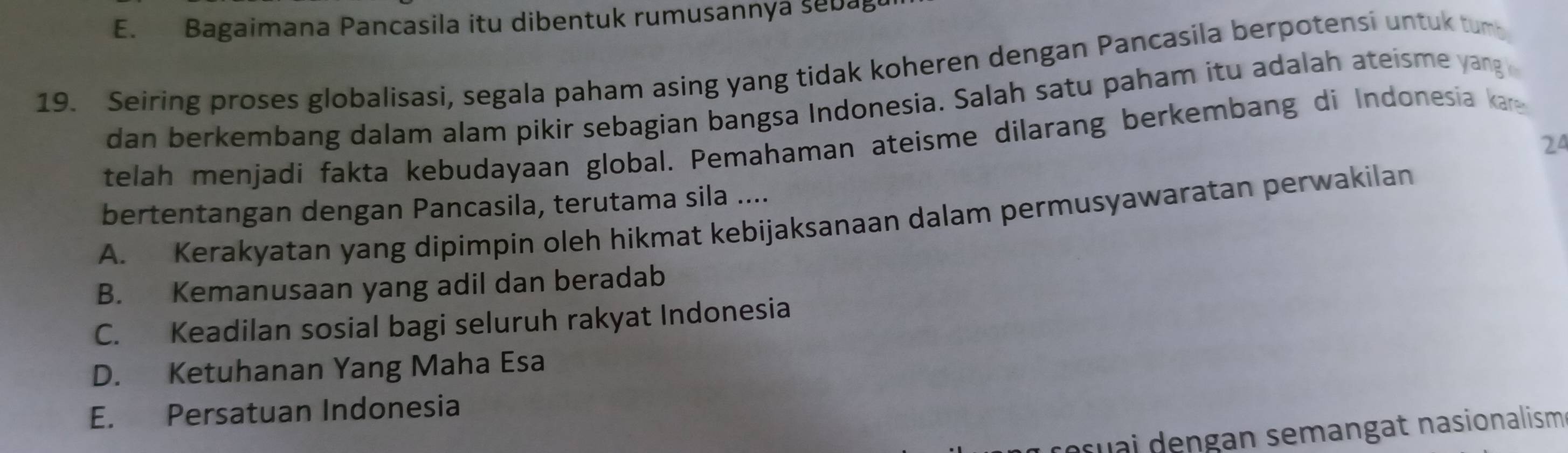 E. Bagaimana Pancasila itu dibentuk rumusannya sebag
19. Seiring proses globalisasi, segala paham asing yang tidak koheren dengan Pancasila berpotensi untuk tum
dan berkembang dalam alam pikir sebagian bangsa Indonesia. Salah satu paham itu adalah ateisme yang 
telah menjadi fakta kebudayaan global. Pemahaman ateisme dilarang berkembang di Indonesia a
24
bertentangan dengan Pancasila, terutama sila ....
A. Kerakyatan yang dipimpin oleh hikmat kebijaksanaan dalam permusyawaratan perwakilan
B. Kemanusaan yang adil dan beradab
C. Keadilan sosial bagi seluruh rakyat Indonesia
D. Ketuhanan Yang Maha Esa
E. Persatuan Indonesia
resuai dengan semangat nasionalism