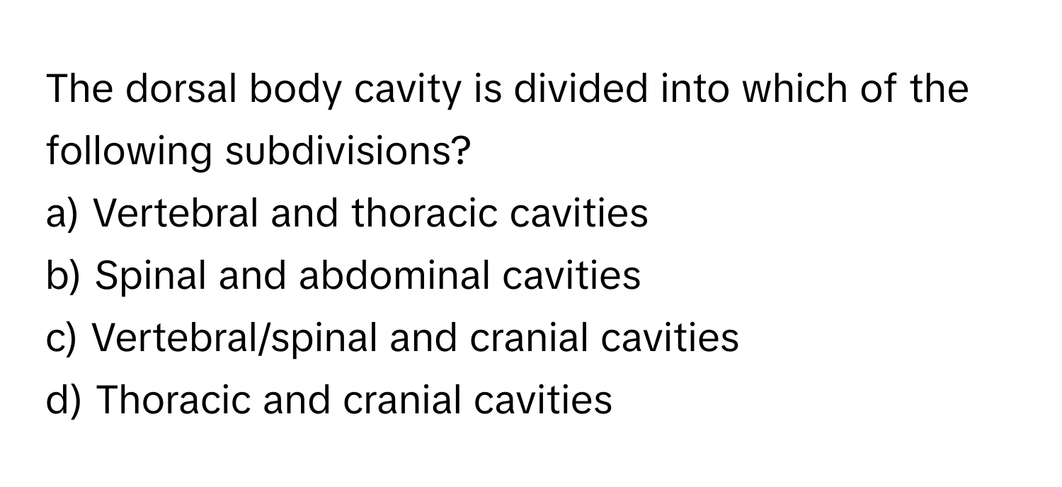 The dorsal body cavity is divided into which of the following subdivisions?

a) Vertebral and thoracic cavities 
b) Spinal and abdominal cavities 
c) Vertebral/spinal and cranial cavities 
d) Thoracic and cranial cavities