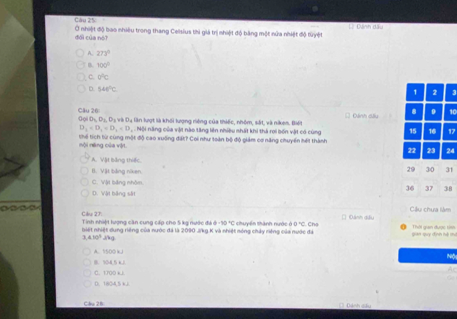 Đánh đấu
Ở nhiệt độ bao nhiêu trong thang Celsius thì giá trị nhiệt độ băng một nửa nhiệt độ tuyệt
đổi của nó?
A. 273°
B. 100°
C. 0°C
D. 546°C. 1 2 3
Câu 26: Đánh dấu 8 9 10
GolD_1, D_2, D_3 vi D_4 lần lượt là khối lượng riêng của thiếc, nhôm, sắt, và niken. Biết
D_1 - năng của vật nào tăng lên nhiều nhất khi thả rơi bốn vật có cùng 17
15 16
thể tích từ cùng một độ cao xuống đất? Coi như toàn bộ độ giám cơ năng chuyển hết thành
nội năng của vật.
22 23 24
A. Vật bằng thiếc.
B. Vật bằng niken.
29 30 31
C. Vật bằng nhôm.
36 37 38
D. Vật bảng sắt
Câu 27: Câu chưa làm
Tính nhiệt lượng căn cung cấp cho 5 kg nước đá -10°C chuyển thành nước ở 0°C. Cho Dánh dấu
biết nhiệt dung riêng của nước đá là 2090 J/kg.K và nhiệt nóng chảy riêng của nước đá gian quy định hệ thờ Thời gian được tính
3, 4.10^5 J/kg.
A. 1500 kJi
Nộ
B. 104,5 kJ.
C. 1700 kJ.
Ac
Go
D. 1804, 5 kJ.
Câu 28: Dánh dấy