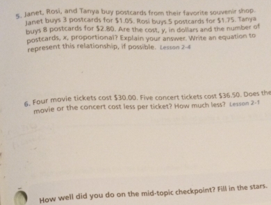 ς. Janet, Rosi, and Tanya buy postcards from their favorite souvenir shop. 
Janet buys 3 postcards for $1.05. Rosi buys 5 postcards for $1.75. Tanya 
buys 8 postcards for $2.80. Are the cost, y, in dollars and the number of 
postcards, x, proportional? Explain your answer. Write an equation to 
represent this relationship, if possible. Lesson 2-4 
6. Four movie tickets cost $30.00. Five concert tickets cost $36.50. Does th 
movie or the concert cost less per ticket? How much less? Lesson 2-1 
How well did you do on the mid-topic checkpoint? Fill in the stars.