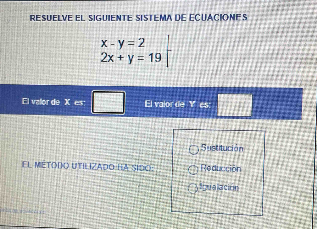 RESUELVE EL SIGUIENTE SISTEMA DE ECUACIONES
.beginarrayr x-y=2 2x+y=19endarray
El valor de X es: El valor de Y es: □
Sustitución
El MÉToDo UTILIZADO HA SIDO: Reducción
Igualación
más de acusciones