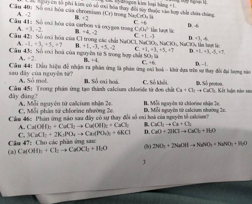 ong nợp ngoại lệ.
cc nydrogen kim loại bằng +1.
Các nguyên tổ phi kim có số oxi hóa thay đổi tùy thuộc vào hợp chất chứa chúng.
Câu 40: Số oxi hóa của chromium (Cr) trong Na_2CrO_4 là
A. -2 B. +2 C. +6
D. -6
Câu 41: Số oxi hóa của carbon và oxygen trong C_2O_4^((2-) lần lượt là:
A. +3, -2. B. +4, -2 C. +1. -3 D. +3, -6.
Câu 42: Số oxi hóa của Cl trong các chất Na O Cl, NaClO_2),NaClO_3 NaClO_4 lần lượt là:
A. -1, +3, +5, +7 B. +1, -3, +5, -2 C. +1, +3, +5, +7 D. +1. +3, -5, +7.
Câu 43: Số oxi hoá của nguyên tử S trong hợp chất SO_2 là
A. +2. B. +4. C. +6. D. −1.
Câu 44: Dấu hiệu để nhận ra phản ứng là phản ứng oxi hoá - khử dựa trên sự thay đổi đại lượng nào
sau đây của nguyên tử?
A. Số mol. B. Số oxi hoá. C. Số khối. D. Số proton.
Câu 45: Trong phản ứng tạo thành calcium chloride từ đơn chất Ca+Cl_2to CaCl_2. Kết luận nào sau
đây đúng?
A. Mỗi nguyên tử calcium nhận 2e. B. Mỗi nguyên tử chlorine nhận 2e.
C. Mỗi phân tử chlorine nhường 2e. D. Mỗi nguyên tử calcium nhường 2e.
Câu 46: Phản ứng nào sau đây có sự thay đổi số oxi hoá của nguyên tố calcium?
A. Ca(OH)_2+CuCl_2to Cu(OH)_2+CaCl_2 B. CaCl_2to Ca+Cl_2
C. 3CaCl_2+2K_3PO_4to Ca_3(PO_4)_2+6KCl D. CaO+2HClto CaCl_2+H_2O
Câu 47: Cho các phần ứng sau:
(a) Ca(OH)_2+Cl_2to CaOCl_2+H_2O (b) 2NO_2+2NaOHto NaNO_3+NaNO_2+H_2O
3